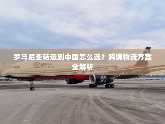 罗马尼亚转运到中国怎么选？跨境物流方案全解析