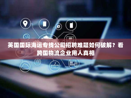 英国国际海运专线公司招聘难题如何破解？看跨国物流企业用人真相