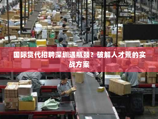 国际货代招聘深圳遇瓶颈？破解人才荒的实战方案