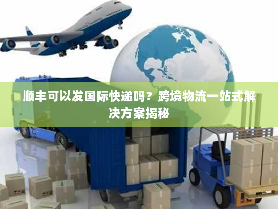 顺丰可以发国际快递吗？跨境物流一站式解决方案揭秘