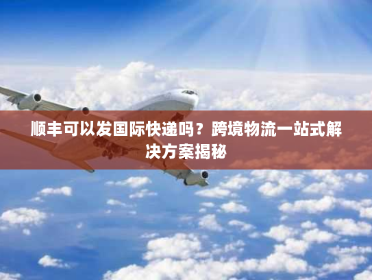 顺丰可以发国际快递吗？跨境物流一站式解决方案揭秘