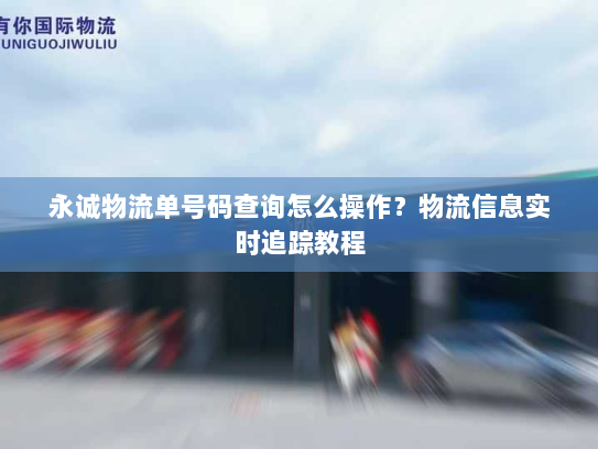 永诚物流单号码查询怎么操作？物流信息实时追踪教程