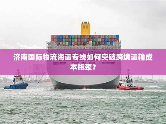 济南国际物流海运专线如何突破跨境运输成本瓶颈？
