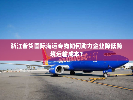 浙江普货国际海运专线如何助力企业降低跨境运输成本？