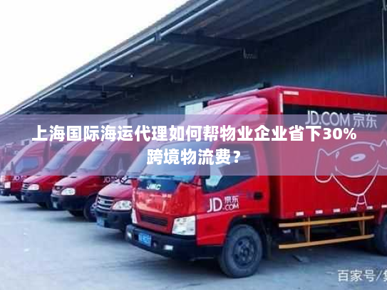 上海国际海运代理如何帮物业企业省下30%跨境物流费？