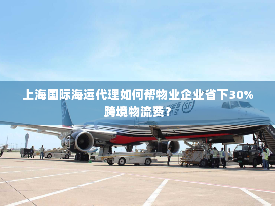 上海国际海运代理如何帮物业企业省下30%跨境物流费？