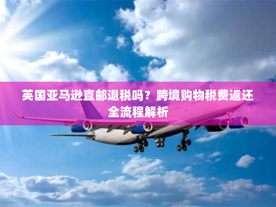 英国亚马逊直邮退税吗？跨境购物税费返还全流程解析
