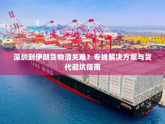 深圳到伊朗货物清关难？专线解决方案与货代避坑指南