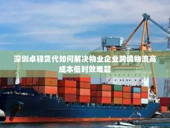 深圳卓驿货代如何解决物业企业跨境物流高成本低时效难题 深圳卓驿货代如何解决物业企业跨境物流高成本低时效难题