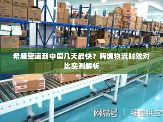 希腊空运到中国几天最快？跨境物流时效对比实测解析