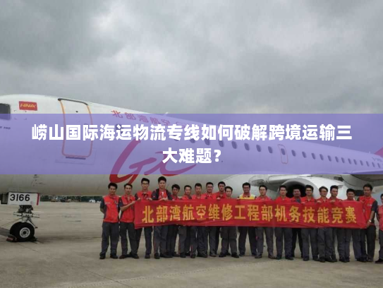 崂山国际海运物流专线如何破解跨境运输三大难题？
