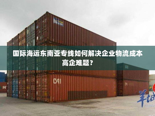 国际海运东南亚专线如何解决企业物流成本高企难题? 国际海运东南亚专线如何解决企业物流成本高企难题?