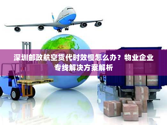 深圳邮政航空货代时效慢怎么办？物业企业专线解决方案解析