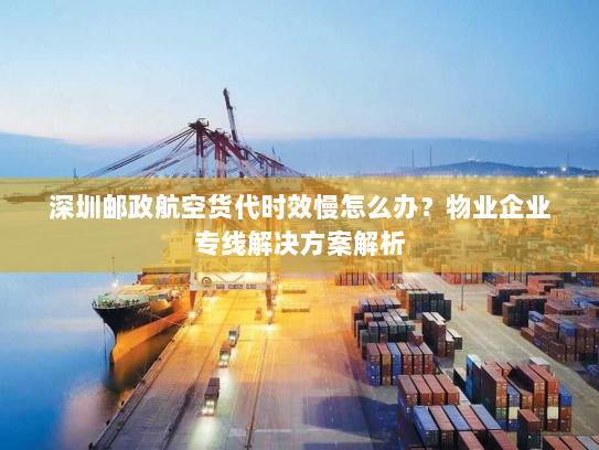 深圳邮政航空货代时效慢怎么办？物业企业专线解决方案解析