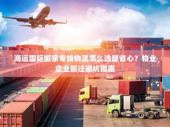 海运国际搬家专线物流怎么选最省心？物业企业搬迁避坑指南