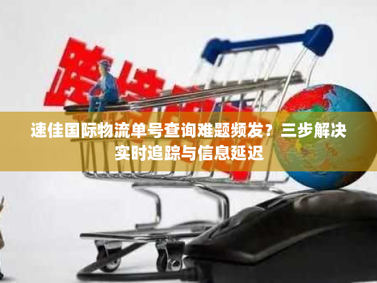 速佳国际物流单号查询难题频发？三步解决实时追踪与信息延迟