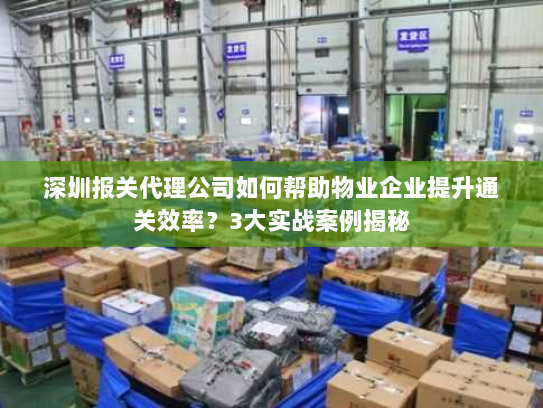 深圳报关代理公司如何帮助物业企业提升通关效率？3大实战案例揭秘