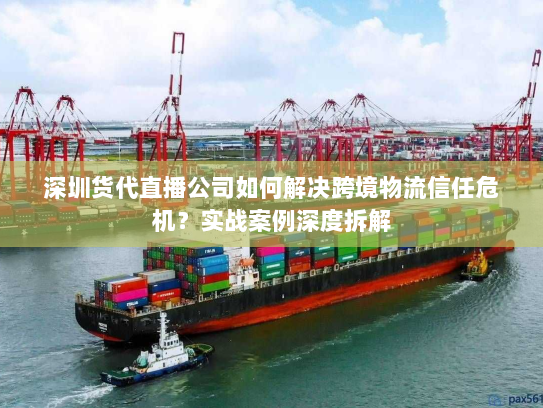 深圳货代直播公司如何解决跨境物流信任危机？实战案例深度拆解