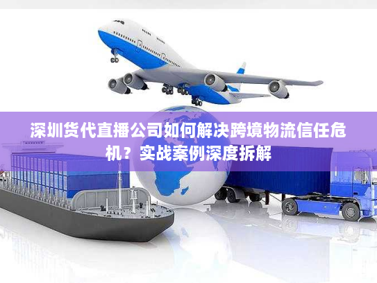 深圳货代直播公司如何解决跨境物流信任危机？实战案例深度拆解