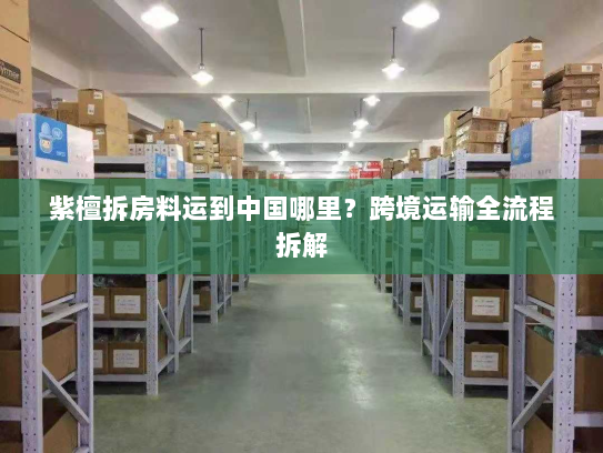 紫檀拆房料运到中国哪里?跨境运输全流程拆解 紫檀拆房料运到中国哪里?跨境运输全流程拆解