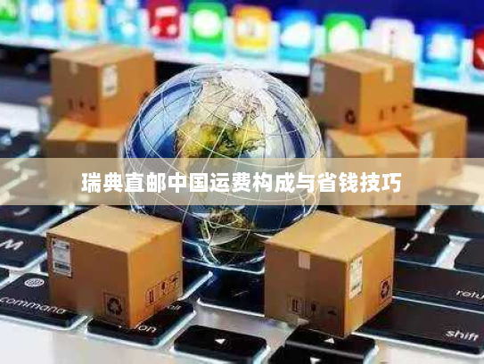 瑞典直邮中国运费构成与省钱技巧 瑞典直邮中国运费构成与省钱技巧