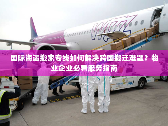 国际海运搬家专线如何解决跨国搬迁难题？物业企业必看服务指南