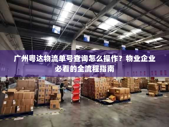 广州粤达物流单号查询怎么操作？物业企业必看的全流程指南