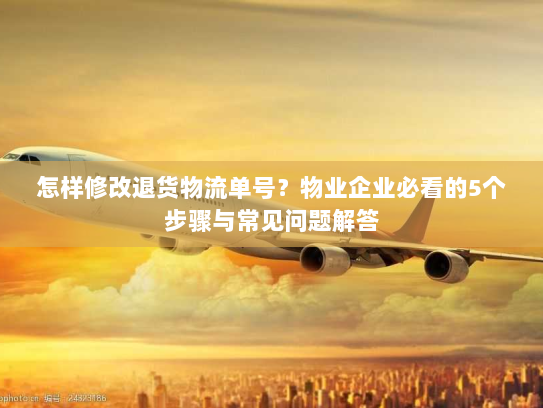 怎样修改退货物流单号？物业企业必看的5个步骤与常见问题解答