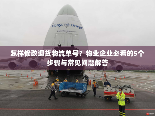怎样修改退货物流单号？物业企业必看的5个步骤与常见问题解答
