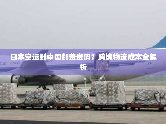 日本空运到中国邮费贵吗？跨境物流成本全解析