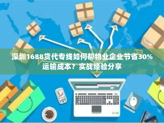 深圳1688货代专线如何帮物业企业节省30%运输成本？实战经验分享