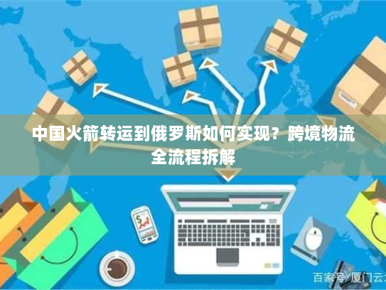 中国火箭转运到俄罗斯如何实现？跨境物流全流程拆解