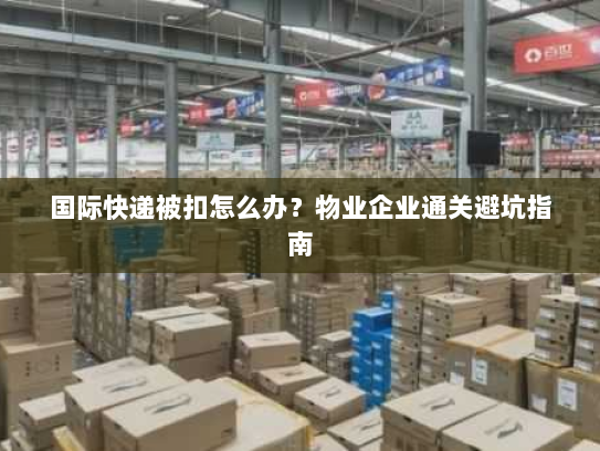 国际快递被扣怎么办？物业企业通关避坑指南