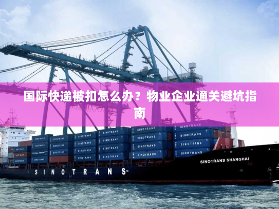 国际快递被扣怎么办？物业企业通关避坑指南