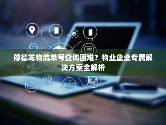 豫德龙物流单号查询困难?物业企业专属解决方案全解析 豫德龙物流单号查询困难?物业企业专属解决方案全解析