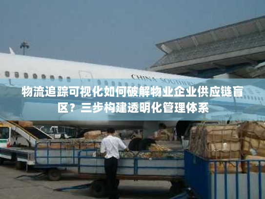 物流追踪可视化如何破解物业企业供应链盲区？三步构建透明化管理体系
