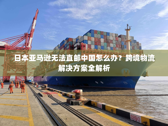 日本亚马逊无法直邮中国怎么办?跨境物流解决方案全解析 日本亚马逊无法直邮中国怎么办?跨境物流解决方案全解析