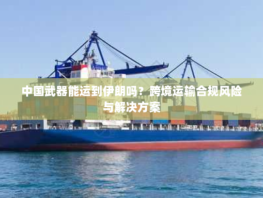 中国武器能运到伊朗吗?跨境运输合规风险与解决方案 中国武器能运到伊朗吗?跨境运输合规风险与解决方案