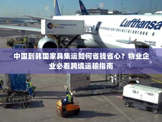 中国到韩国家具集运如何省钱省心？物业企业必看跨境运输指南