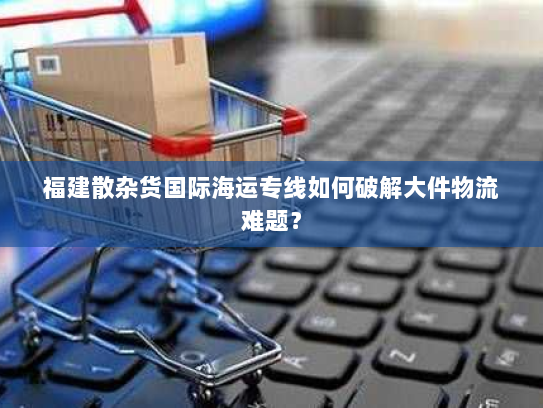 福建散杂货国际海运专线如何破解大件物流难题？