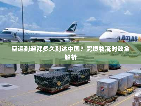 空运到迪拜多久到达中国？跨境物流时效全解析