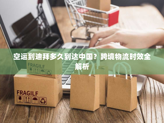 空运到迪拜多久到达中国？跨境物流时效全解析