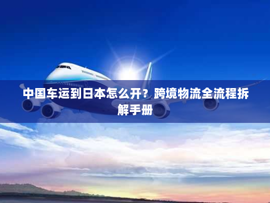中国车运到日本怎么开？跨境物流全流程拆解手册