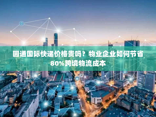 圆通国际快递价格贵吗？物业企业如何节省80%跨境物流成本