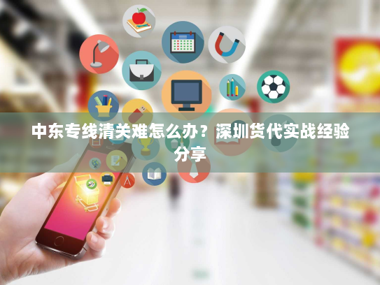 中东专线清关难怎么办？深圳货代实战经验分享