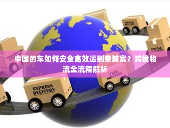 中国的车如何安全高效运到柬埔寨？跨境物流全流程解析