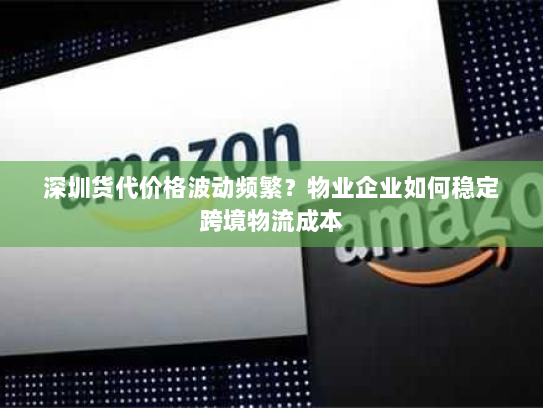 深圳货代价格波动频繁？物业企业如何稳定跨境物流成本