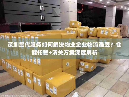深圳货代服务如何解决物业企业物流难题？仓储托管+清关方案深度解析
