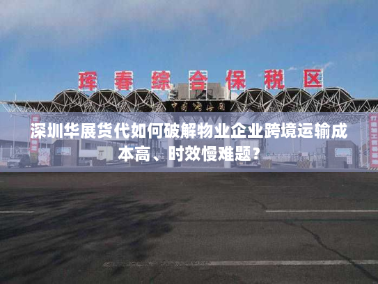 深圳华展货代如何破解物业企业跨境运输成本高、时效慢难题？