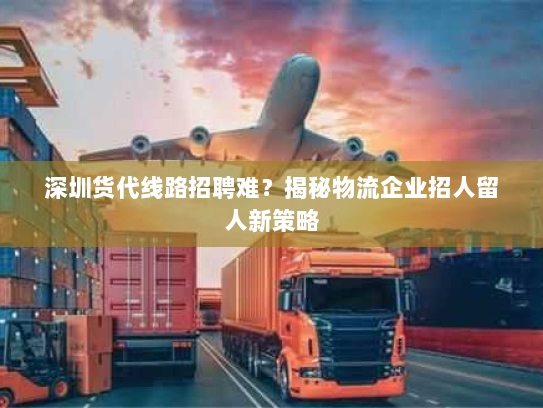 深圳货代线路招聘难?揭秘物流企业招人留人新策略 深圳货代线路招聘难?揭秘物流企业招人留人新策略